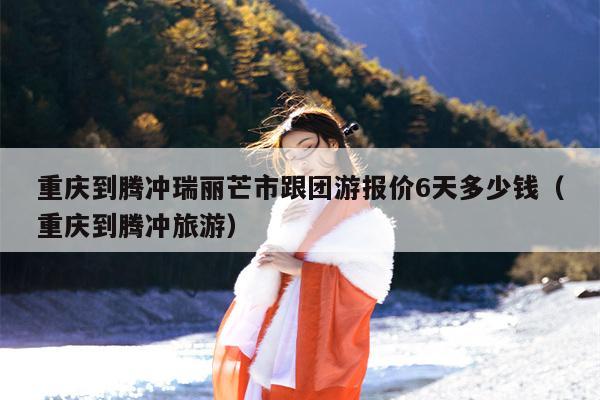 重庆到腾冲瑞丽芒市跟团游报价6天多少钱（重庆到腾冲旅游）