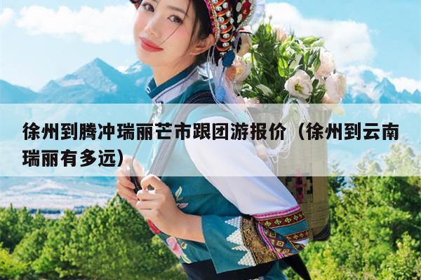 徐州到腾冲瑞丽芒市跟团游报价（徐州到云南瑞丽有多远）