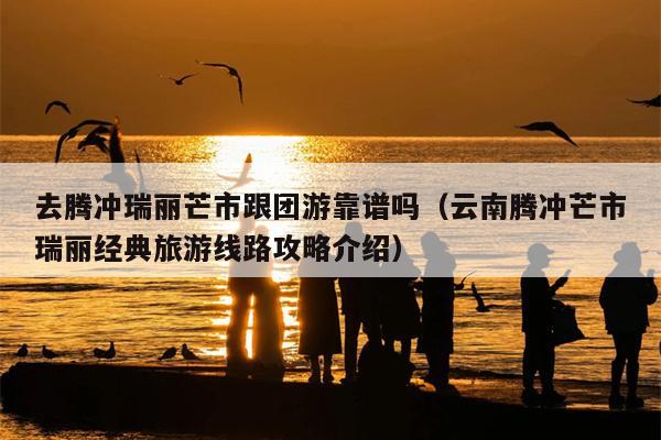 去腾冲瑞丽芒市跟团游靠谱吗（云南腾冲芒市瑞丽经典旅游线路攻略介绍）