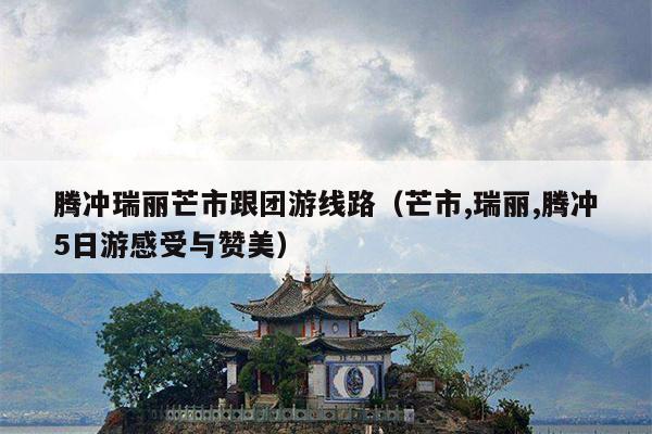 腾冲瑞丽芒市跟团游线路（芒市,瑞丽,腾冲5日游感受与赞美）