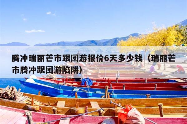 腾冲瑞丽芒市跟团游报价6天多少钱（瑞丽芒市腾冲跟团游陷阱）