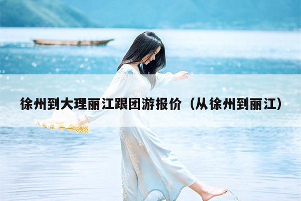 徐州到大理丽江跟团游报价（从徐州到丽江）