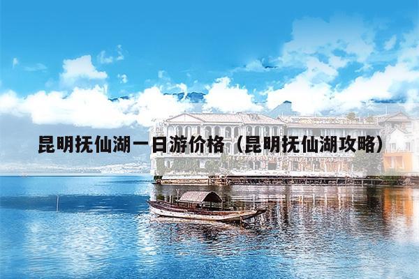 昆明抚仙湖一日游价格（昆明抚仙湖攻略）