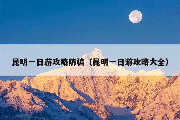 昆明一日游攻略防骗（昆明一日游攻略大全）