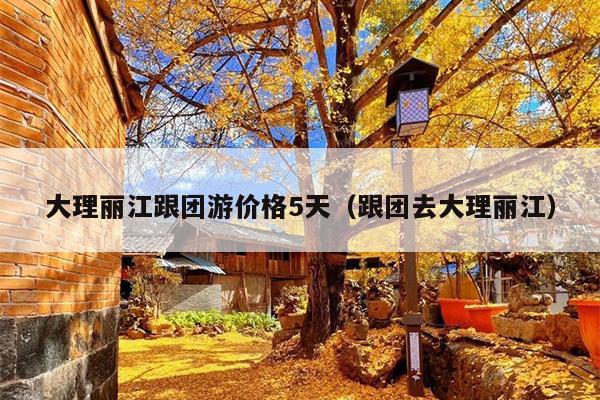 大理丽江跟团游价格5天（跟团去大理丽江）