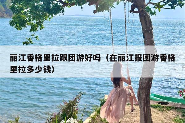 丽江香格里拉跟团游好吗（在丽江报团游香格里拉多少钱）
