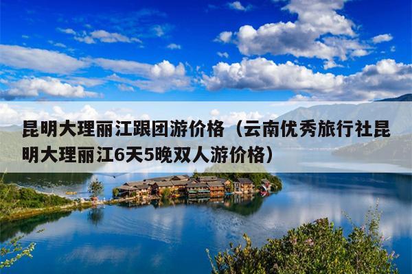 昆明大理丽江跟团游价格（云南优秀旅行社昆明大理丽江6天5晚双人游价格）
