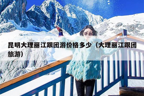 昆明大理丽江跟团游价格多少（大理丽江跟团旅游）
