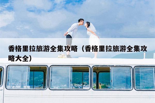 香格里拉旅游全集攻略（香格里拉旅游全集攻略大全）