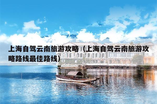 上海自驾云南旅游攻略（上海自驾云南旅游攻略路线最佳路线）