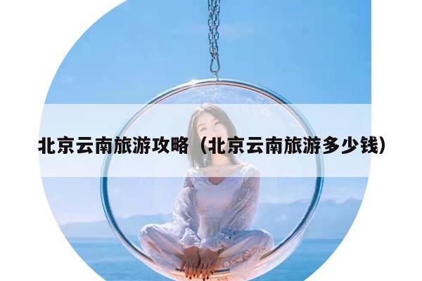 北京云南旅游攻略（北京云南旅游多少钱）