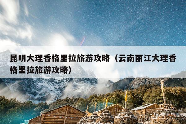 昆明大理香格里拉旅游攻略（云南丽江大理香格里拉旅游攻略）