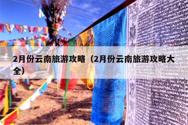2月份云南旅游攻略（2月份云南旅游攻略大全）