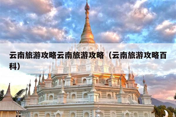 云南旅游攻略云南旅游攻略（云南旅游攻略百科）