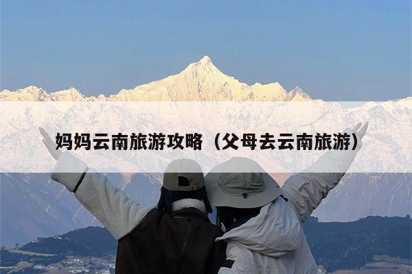 妈妈云南旅游攻略（父母去云南旅游）