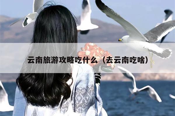 云南旅游攻略吃什么（去云南吃啥）