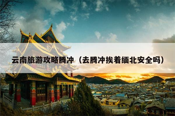 云南旅游攻略腾冲（去腾冲挨着缅北安全吗）