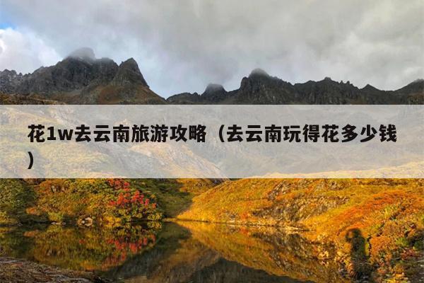 花1w去云南旅游攻略（去云南玩得花多少钱）
