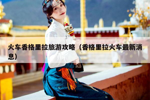 火车香格里拉旅游攻略（香格里拉火车最新消息）