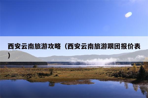 西安云南旅游攻略（西安云南旅游跟团报价表）