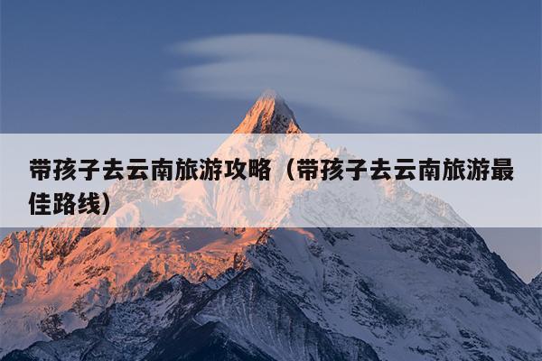 带孩子去云南旅游攻略（带孩子去云南旅游最佳路线）
