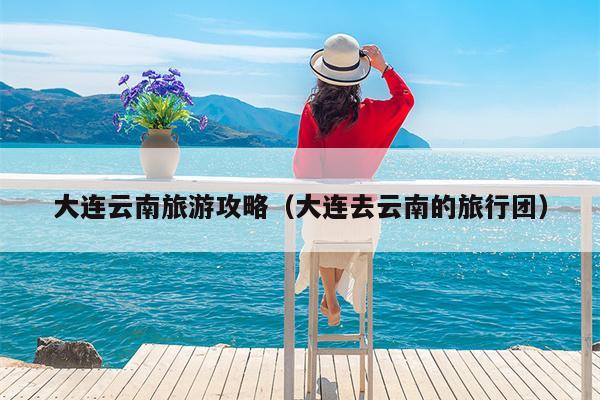 大连云南旅游攻略（大连去云南的旅行团）