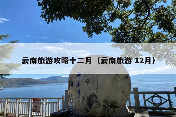 云南旅游攻略十二月（云南旅游 12月）