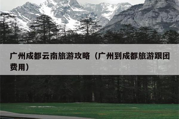 广州成都云南旅游攻略（广州到成都旅游跟团费用）