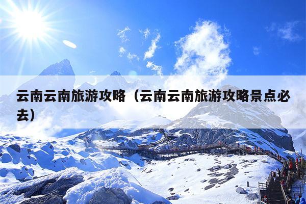 云南云南旅游攻略（云南云南旅游攻略景点必去）