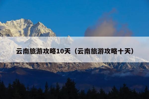 云南旅游攻略10天（云南旅游攻略十天）