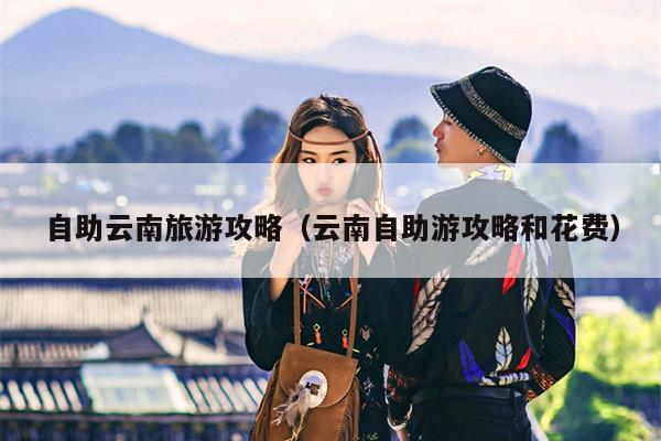 自助云南旅游攻略（云南自助游攻略和花费）