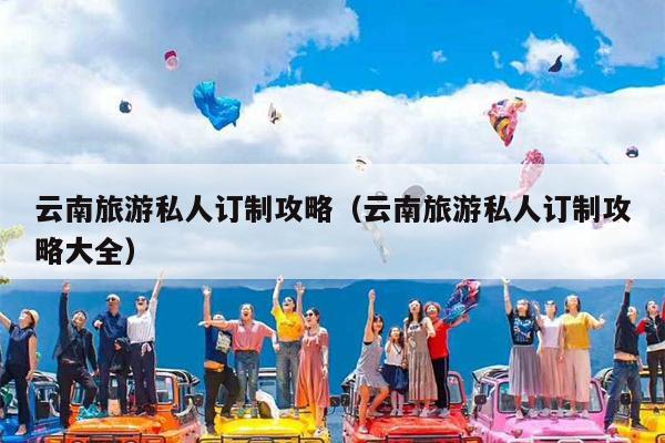 云南旅游私人订制攻略（云南旅游私人订制攻略大全）