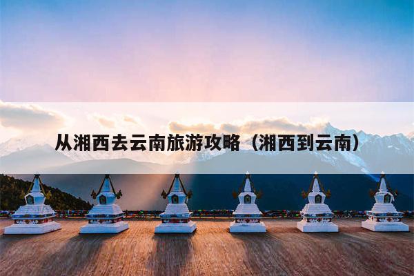 从湘西去云南旅游攻略（湘西到云南）