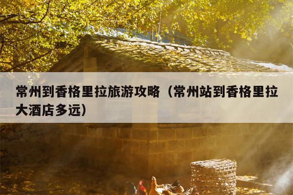 常州到香格里拉旅游攻略（常州站到香格里拉大酒店多远）