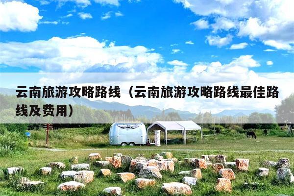 云南旅游攻略路线（云南旅游攻略路线最佳路线及费用）