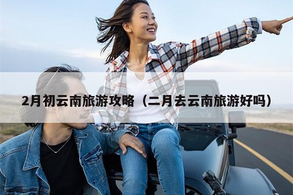 2月初云南旅游攻略（二月去云南旅游好吗）