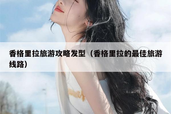 香格里拉旅游攻略发型（香格里拉的最佳旅游线路）