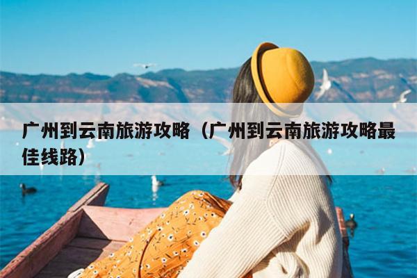 广州到云南旅游攻略（广州到云南旅游攻略最佳线路）