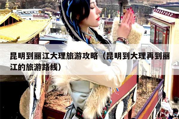 昆明到丽江大理旅游攻略（昆明到大理再到丽江的旅游路线）