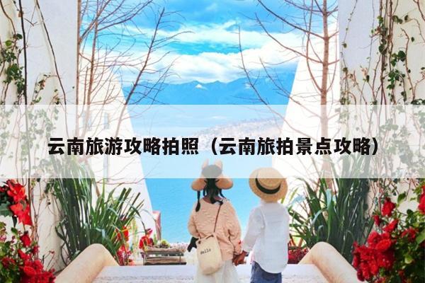 云南旅游攻略拍照（云南旅拍景点攻略）