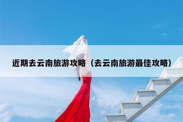 近期去云南旅游攻略（去云南旅游最佳攻略）