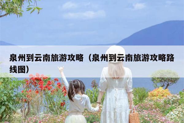 泉州到云南旅游攻略（泉州到云南旅游攻略路线图）