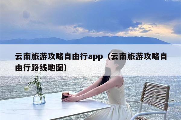 云南旅游攻略自由行app（云南旅游攻略自由行路线地图）