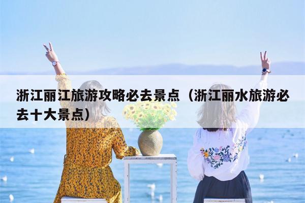 浙江丽江旅游攻略必去景点（浙江丽水旅游必去十大景点）