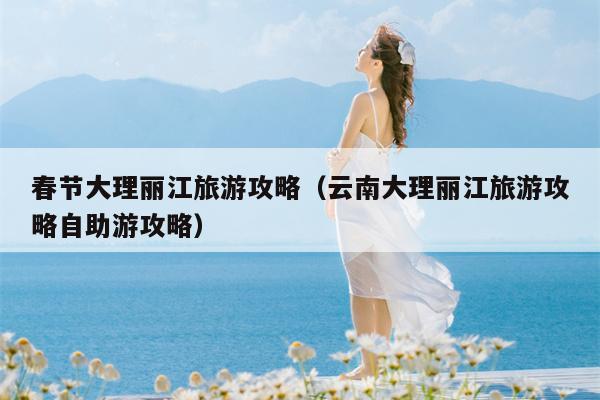 春节大理丽江旅游攻略（云南大理丽江旅游攻略自助游攻略）