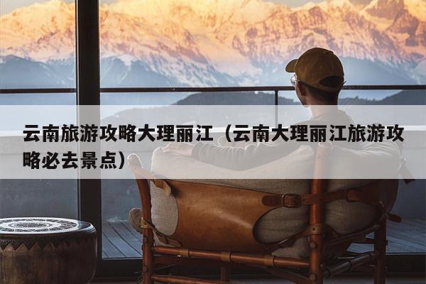 云南旅游攻略大理丽江（云南大理丽江旅游攻略必去景点）