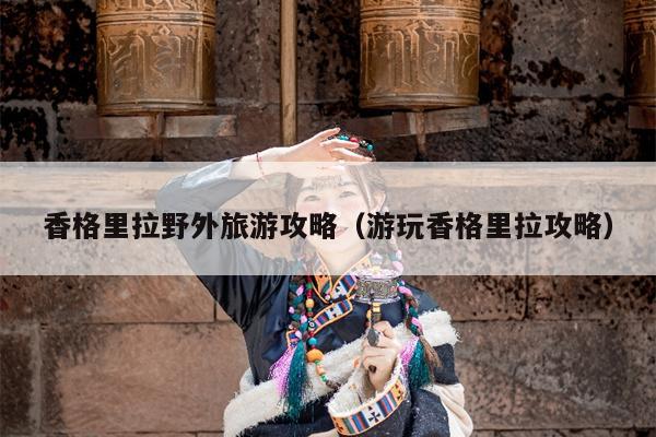 香格里拉野外旅游攻略（游玩香格里拉攻略）