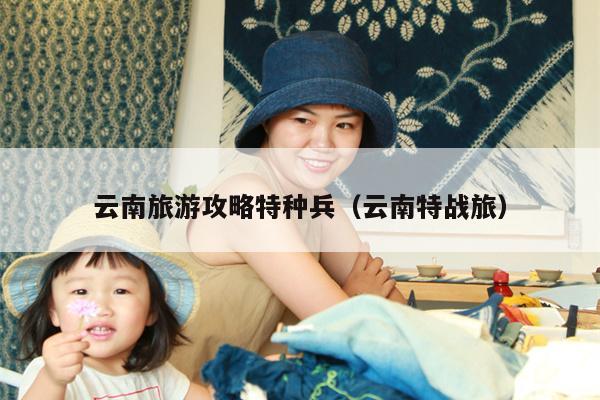 云南旅游攻略特种兵（云南特战旅）