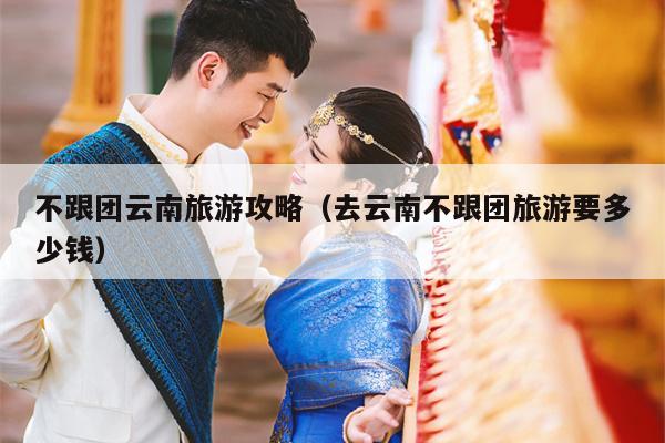 不跟团云南旅游攻略（去云南不跟团旅游要多少钱）