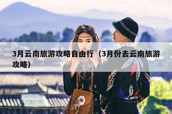 3月云南旅游攻略自由行（3月份去云南旅游攻略）